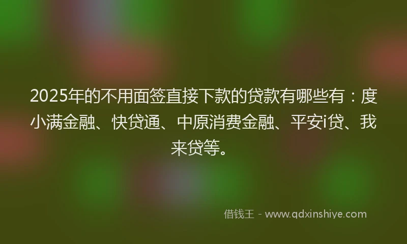 2025年的不用面签直接下款的贷款有哪些有：度小满金融、快贷通、中原消费金融、平安i贷、我来贷等。