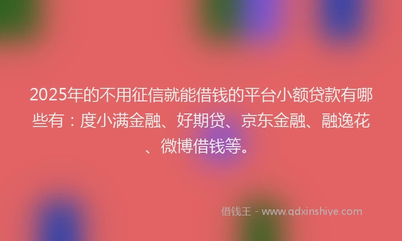 2025年的不用征信就能借钱的平台小额贷款有哪些有：度小满金融、好期贷、京东金融、融逸花、微博借钱等。