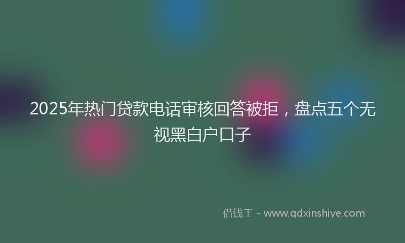 2025年热门贷款电话审核回答被拒，盘点五个无视黑白户口子