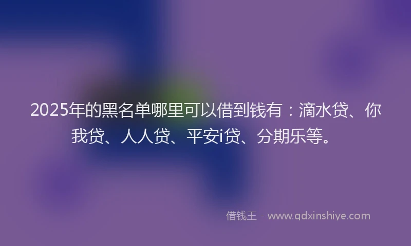 2025年的黑名单哪里可以借到钱有：滴水贷、你我贷、人人贷、平安i贷、分期乐等。