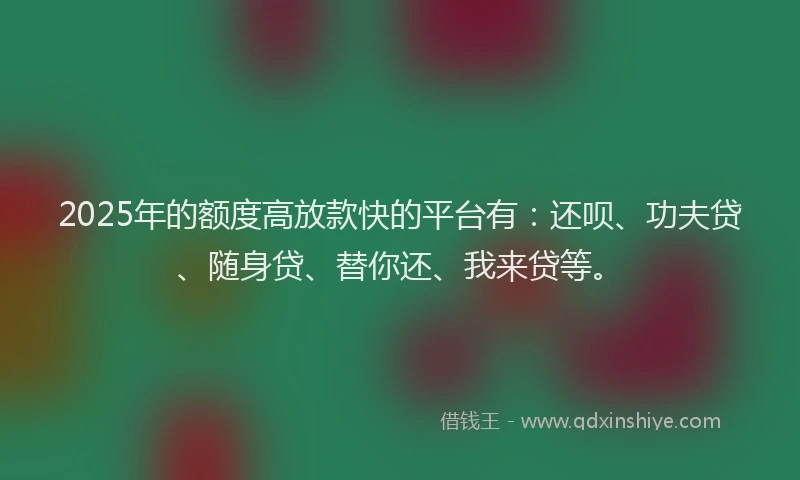 2025年的额度高放款快的平台有：还呗、功夫贷、随身贷、替你还、我来贷等。