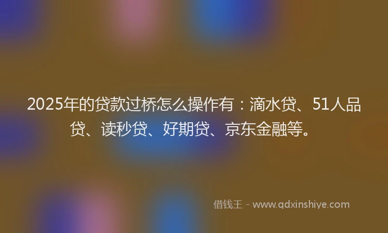 2025年的贷款过桥怎么操作有：滴水贷、51人品贷、读秒贷、好期贷、京东金融等。