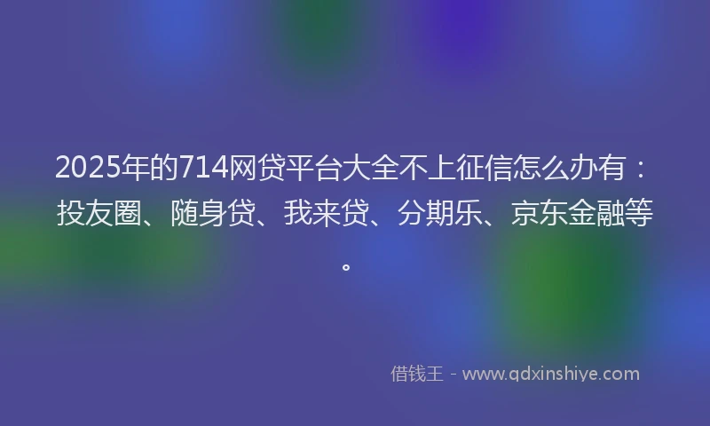 2025年的714网贷平台大全不上征信怎么办有：投友圈、随身贷、我来贷、分期乐、京东金融等。