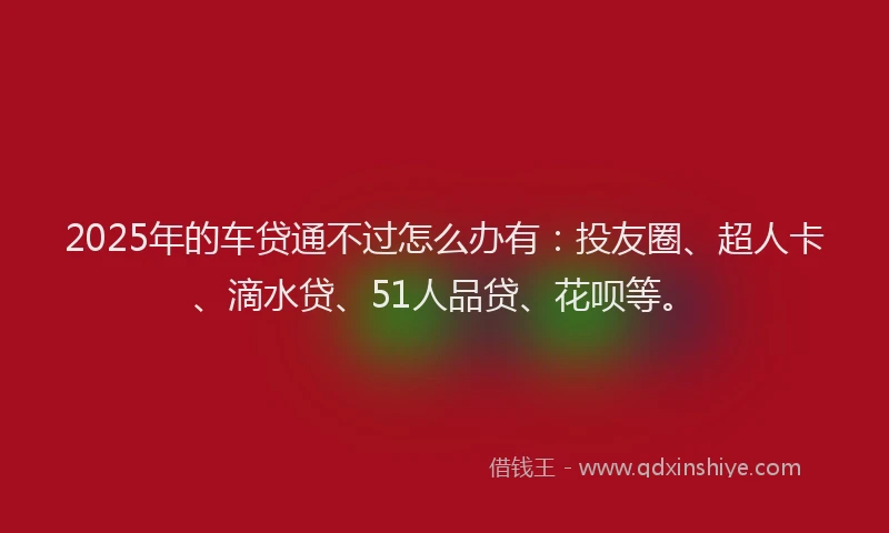 2025年的车贷通不过怎么办有：投友圈、超人卡、滴水贷、51人品贷、花呗等。