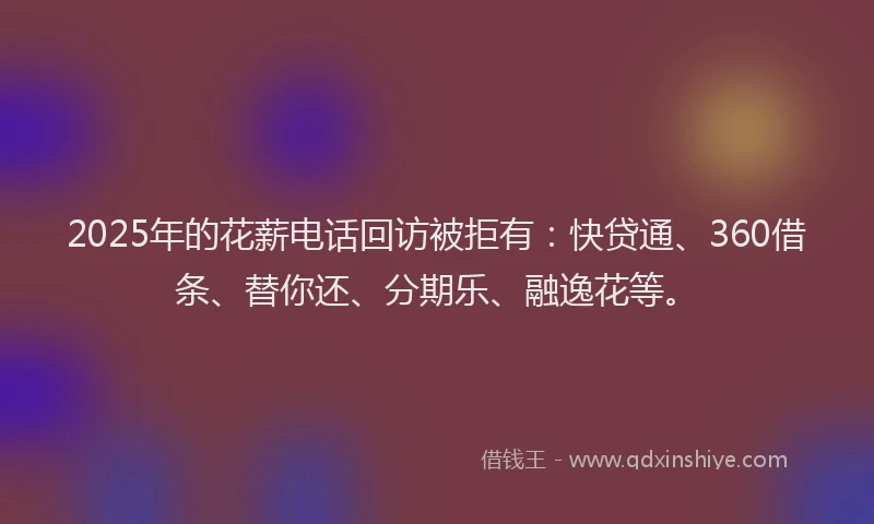 2025年的花薪电话回访被拒有：快贷通、360借条、替你还、分期乐、融逸花等。