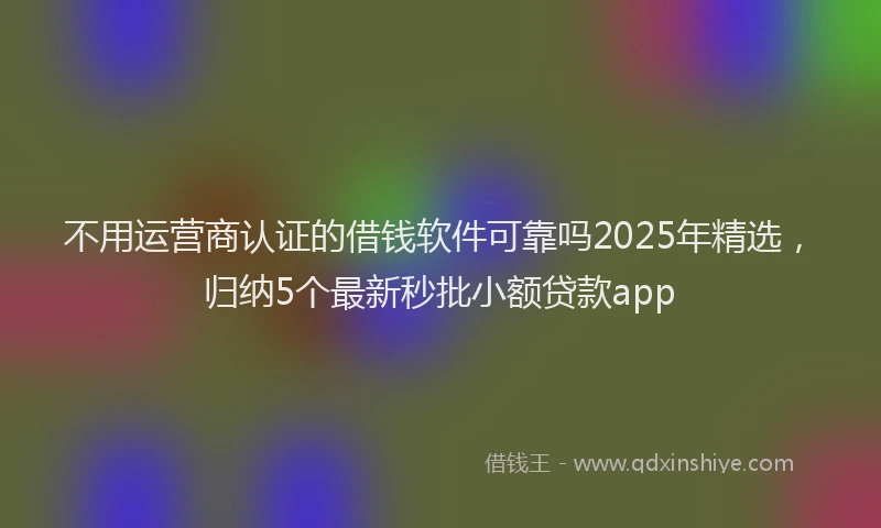 不用运营商认证的借钱软件可靠吗2025年精选，归纳5个最新秒批小额贷款app