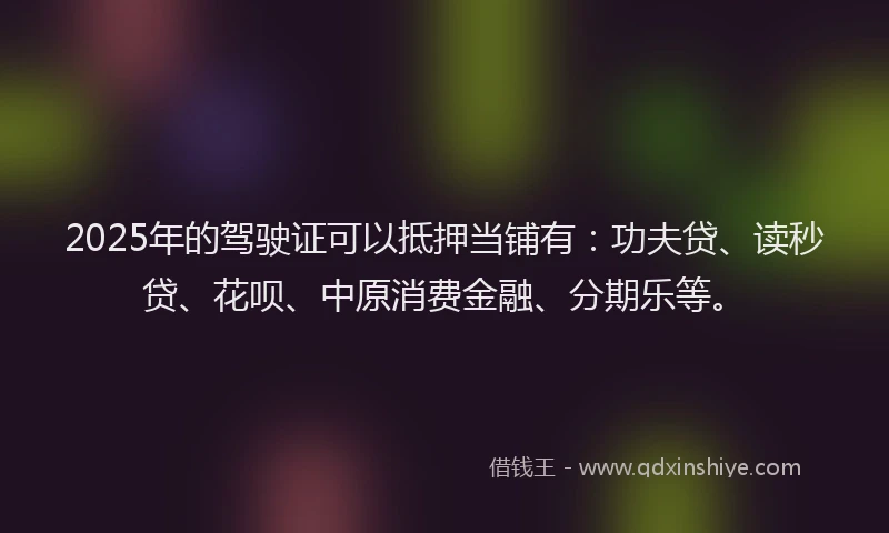 2025年的驾驶证可以抵押当铺有：功夫贷、读秒贷、花呗、中原消费金融、分期乐等。