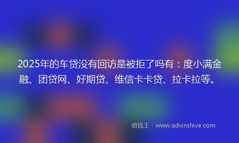 2025年的车贷没有回访是被拒了吗有：度小满金融、团贷网、好期贷、维信卡卡贷、拉卡拉等。