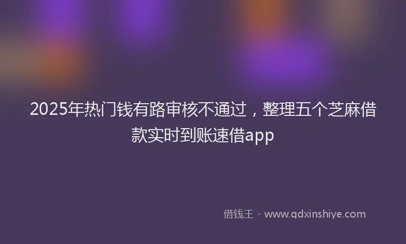 2025年热门钱有路审核不通过，整理五个芝麻借款实时到账速借app