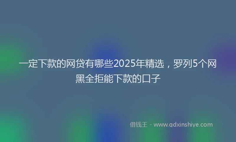 一定下款的网贷有哪些2025年精选，罗列5个网黑全拒能下款的口子