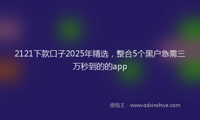2121下款口子2025年精选，整合5个黑户急需三万秒到的的app