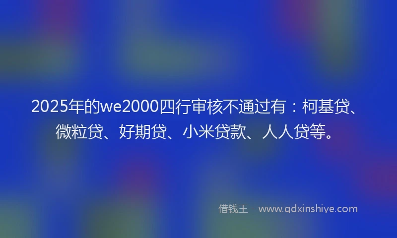 2025年的we2000四行审核不通过有：柯基贷、微粒贷、好期贷、小米贷款、人人贷等。