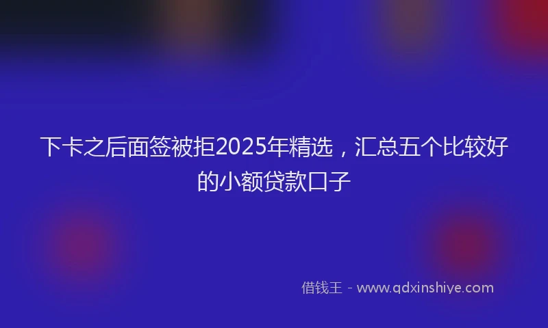 下卡之后面签被拒2025年精选，汇总五个比较好的小额贷款口子