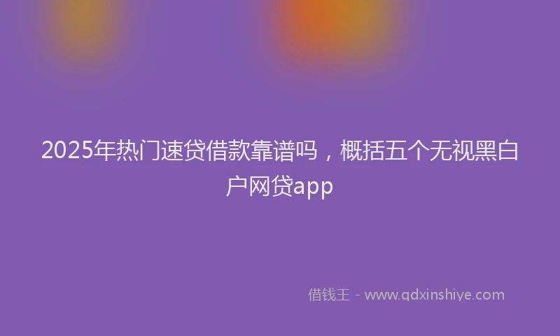 2025年热门速贷借款靠谱吗，概括五个无视黑白户网贷app