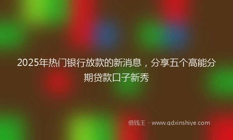 2025年热门银行放款的新消息，分享五个高能分期贷款口子新秀