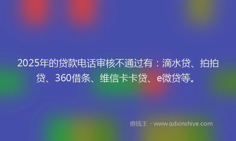 2025年的贷款电话审核不通过有：滴水贷、拍拍贷、360借条、维信卡卡贷、e微贷等。