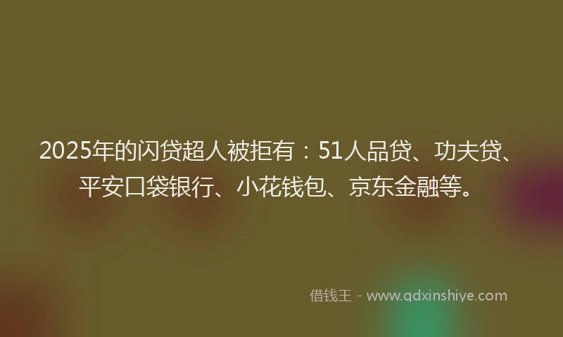 2025年的闪贷超人被拒有：51人品贷、功夫贷、平安口袋银行、小花钱包、京东金融等。