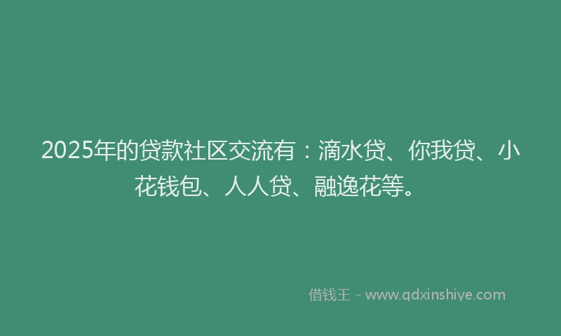 2025年的贷款社区交流有：滴水贷、你我贷、小花钱包、人人贷、融逸花等。