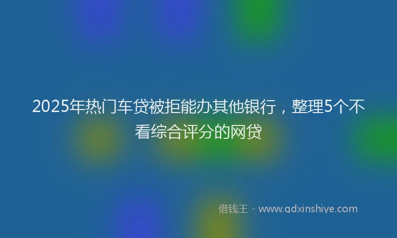 2025年热门车贷被拒能办其他银行，整理5个不看综合评分的网贷