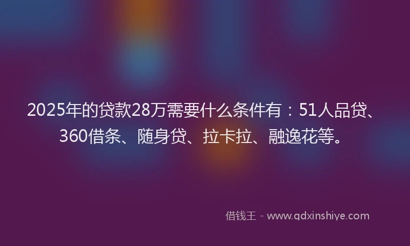 2025年的贷款28万需要什么条件有：51人品贷、360借条、随身贷、拉卡拉、融逸花等。