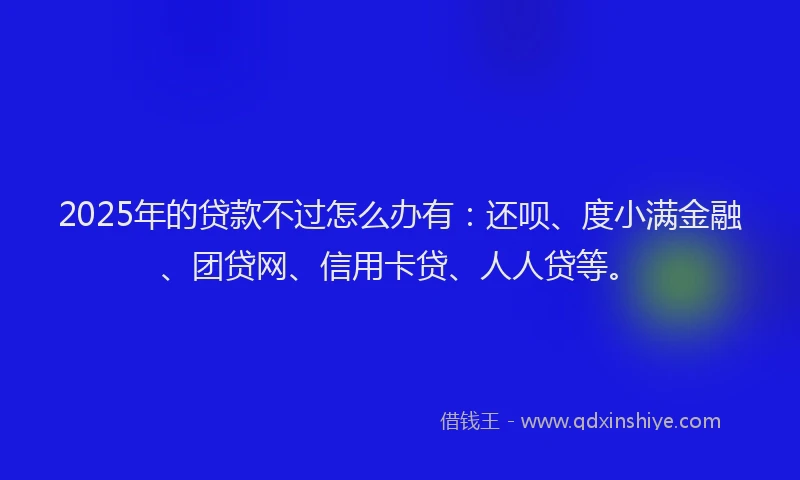 2025年的贷款不过怎么办有：还呗、度小满金融、团贷网、信用卡贷、人人贷等。