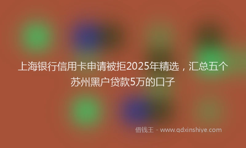 上海银行信用卡申请被拒2025年精选，汇总五个苏州黑户贷款5万的口子