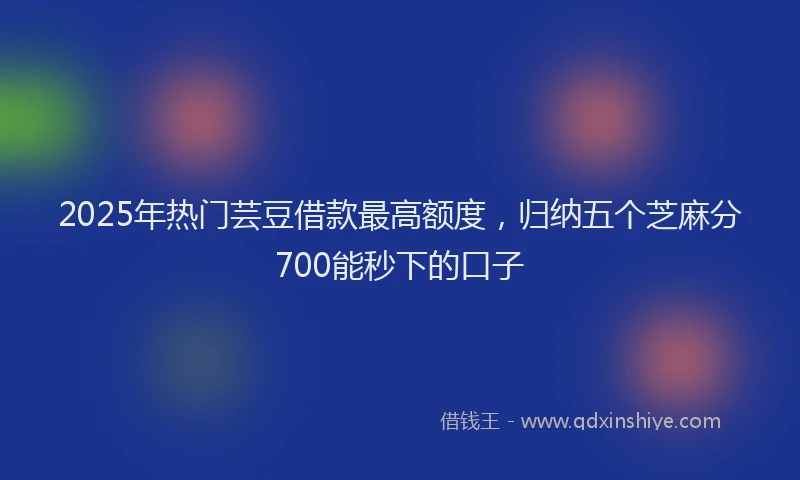 2025年热门芸豆借款最高额度，归纳五个芝麻分700能秒下的口子