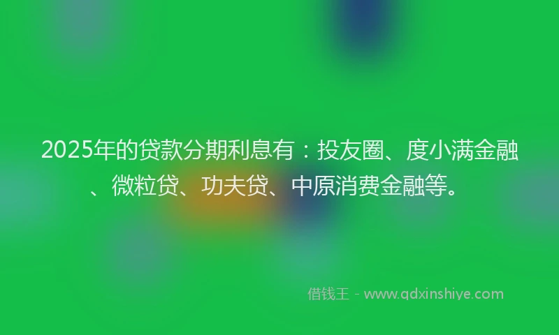 2025年的贷款分期利息有：投友圈、度小满金融、微粒贷、功夫贷、中原消费金融等。