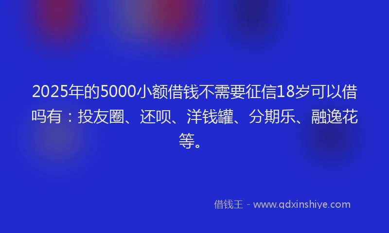2025年的5000小额借钱不需要征信18岁可以借吗有：投友圈、还呗、洋钱罐、分期乐、融逸花等。