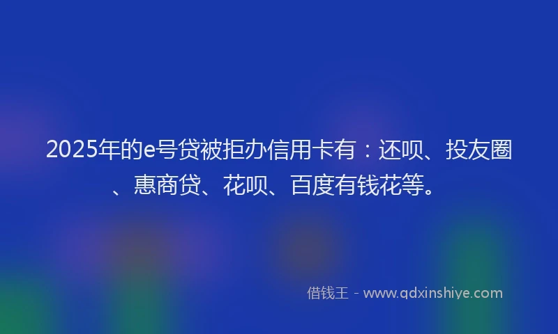2025年的e号贷被拒办信用卡有：还呗、投友圈、惠商贷、花呗、百度有钱花等。