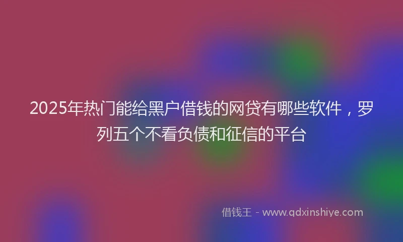 2025年热门能给黑户借钱的网贷有哪些软件，罗列五个不看负债和征信的平台