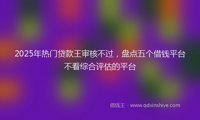 2025年热门贷款王审核不过，盘点五个借钱平台不看综合评估的平台