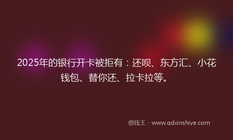 2025年的银行开卡被拒有：还呗、东方汇、小花钱包、替你还、拉卡拉等。