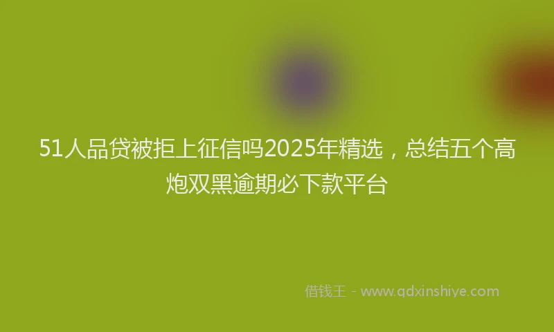 51人品贷被拒上征信吗2025年精选，总结五个高炮双黑逾期必下款平台
