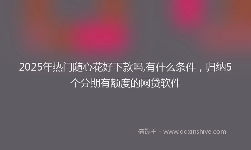 2025年热门随心花好下款吗,有什么条件，归纳5个分期有额度的网贷软件