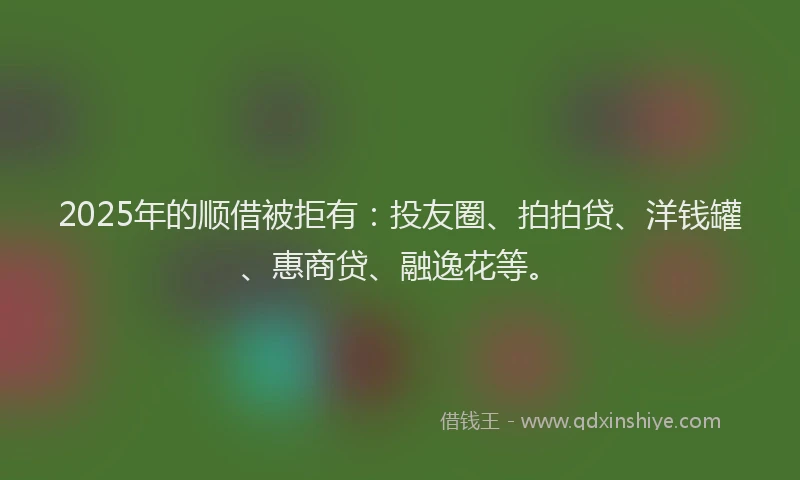 2025年的顺借被拒有：投友圈、拍拍贷、洋钱罐、惠商贷、融逸花等。