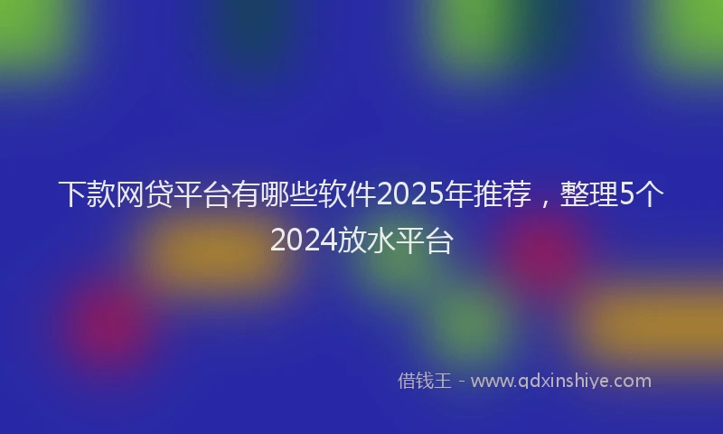下款网贷平台有哪些软件2025年推荐，整理5个2024放水平台