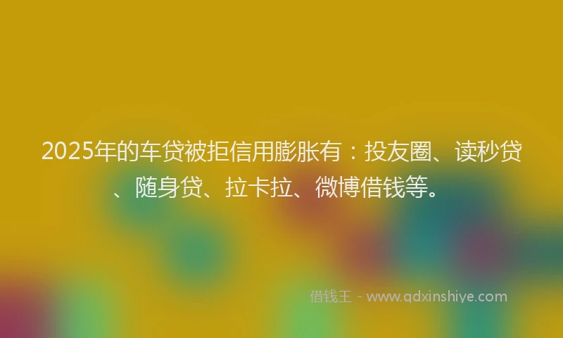2025年的车贷被拒信用膨胀有：投友圈、读秒贷、随身贷、拉卡拉、微博借钱等。