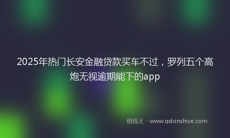 2025年热门长安金融贷款买车不过，罗列五个高炮无视逾期能下的app