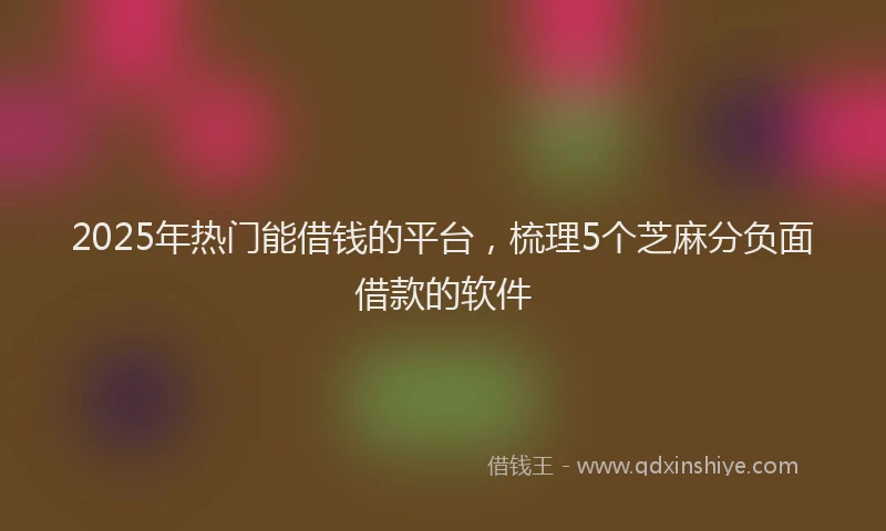2025年热门能借钱的平台，梳理5个芝麻分负面借款的软件