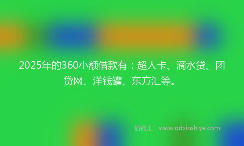 2025年的360小额借款有：超人卡、滴水贷、团贷网、洋钱罐、东方汇等。