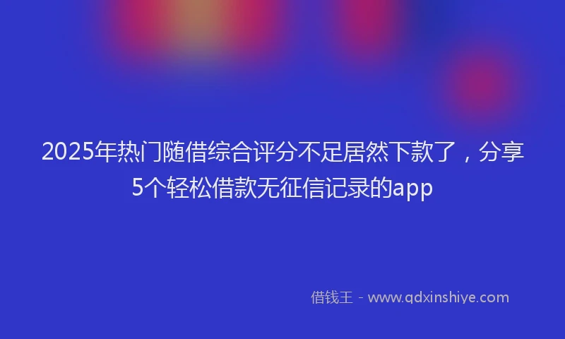 2025年热门随借综合评分不足居然下款了，分享5个轻松借款无征信记录的app