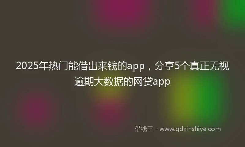 2025年热门能借出来钱的app，分享5个真正无视逾期大数据的网贷app