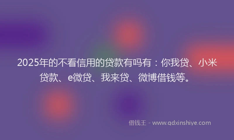 2025年的不看信用的贷款有吗有：你我贷、小米贷款、e微贷、我来贷、微博借钱等。