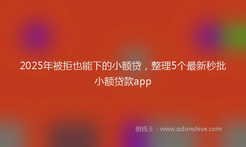 2025年被拒也能下的小额贷，整理5个最新秒批小额贷款app