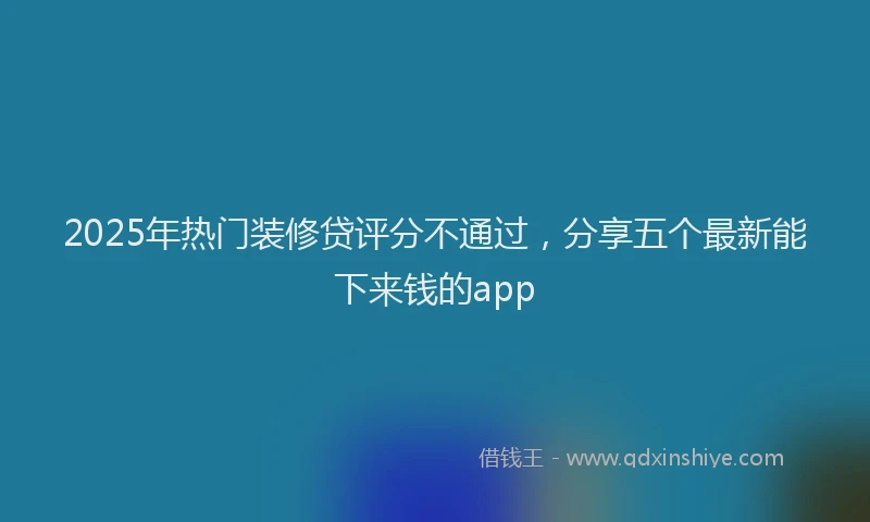 2025年热门装修贷评分不通过，分享五个最新能下来钱的app