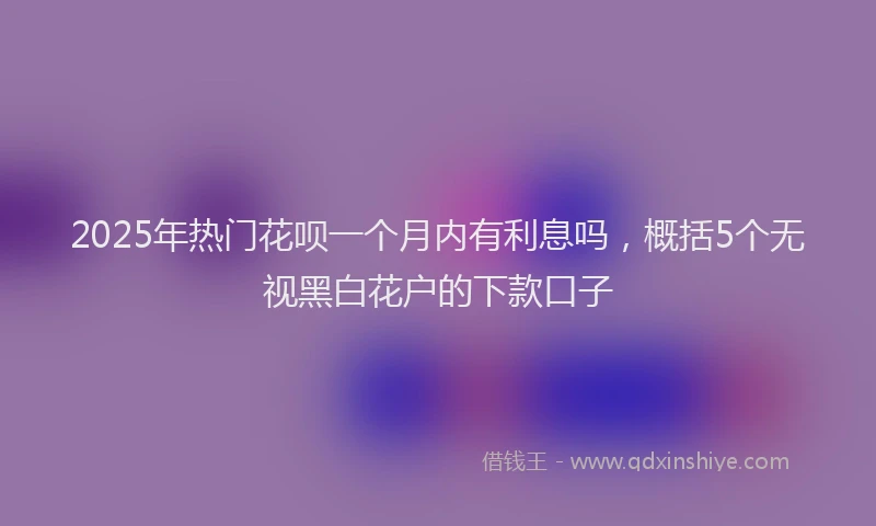2025年热门花呗一个月内有利息吗，概括5个无视黑白花户的下款口子