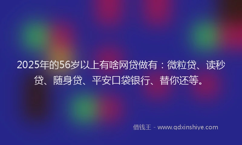 2025年的56岁以上有啥网贷做有：微粒贷、读秒贷、随身贷、平安口袋银行、替你还等。