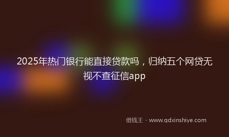 2025年热门银行能直接贷款吗，归纳五个网贷无视不查征信app