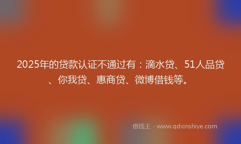 2025年的贷款认证不通过有：滴水贷、51人品贷、你我贷、惠商贷、微博借钱等。